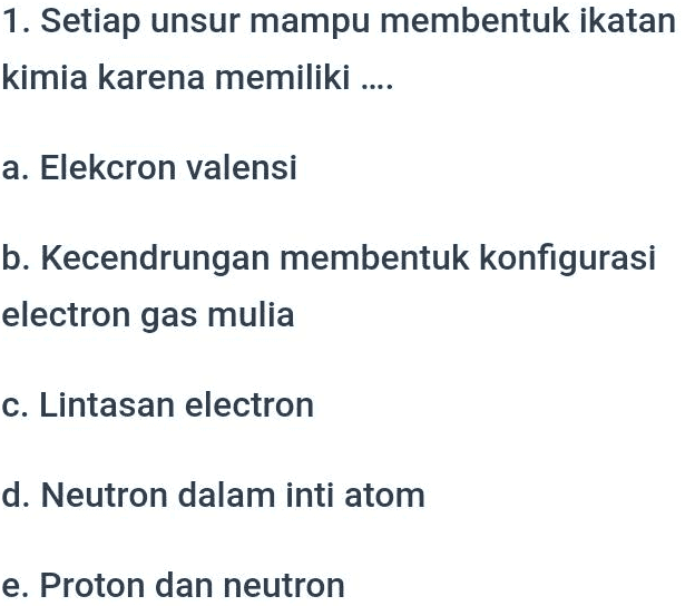 1. Setiap unsur mampu membentuk ikatan kimia karena memiliki ... a. Elekcron valensi b. Kecendrungan membentuk konfigurasi electron gas mulia c. Lintasan electron d. Neutron dalam inti atom e. Proton dan neutron 