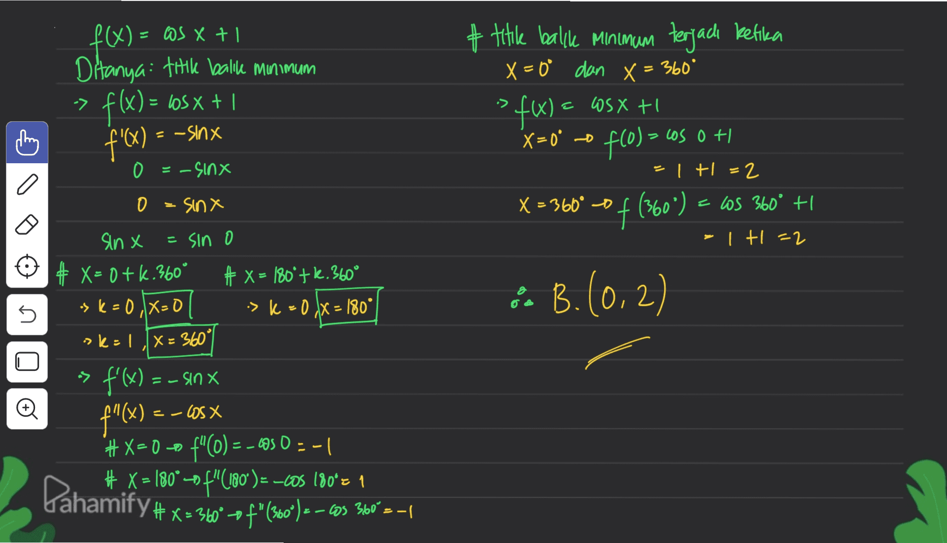 1 + x 5€ = (x)t # title balke Minimum terjadi ketika X=0° dan X = 360° SfW) X=0° o fcol = cos 0 + 0 Ditanya: titik balile Minimum f(x) = bosx + 1 f'x) -> It XSM - = -sinx ) 0 =-sinx = + = 2 0 = sinx X = 360° 0 () € = X 600 of (360°) = cos 360° +1 - tl=2 sinx = sin o # X= 0+k. 360° + x = 180º+k.360° > K = 0X0 -> k = 0 IX = 180° sk: LX= 360 & B. (0,2) 2 n n > -s f'(x) = - sinx --US X #X=0 # X = 180° - f"(180°) = -cOS 180*z 1 = (x) it | - = 0.50 -= ()nt com x=( 