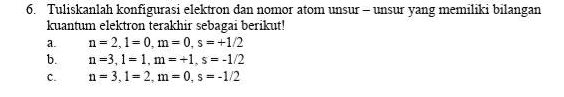 6. Tuliskanlah konfigurasi elektron dan nomor atom unsur-unsur yang memiliki bilangan kuantum elektron terakhir sebagai berikut! n=2,1=0, m=0, s = +1/2 b. n=3,1=1, m=+1, 5=-1/2 n=3,1= 2. m=0,s=-1/2 a C. 
