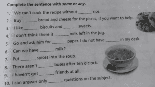 rice. Complete the sentence with some or any. 1. We can't cook the recipe without 2. Buy bread and cheese for the picnic, if you want to help. 3. I like biscuits and sweets. 4. I don't think there is milk left in the jug. 5. Go and ask him for paper. I do not have in my desk. 6. Can we have milk? 7. Put spices into the soup. 8. There aren't buses after ten o'clock. 9. I haven't got friends at all. 10. I can answer only questions on the subject. 
ment 4 Complete the sentences using a few or a little. Examples: There are a few new books in the bookstore. We need a little salt for this soup 1. We can put 2. There are 3. Visitors can see 5. The boy begged money in this pocket new students at the school. catfish in the river. 4. 'Is there any orange juice in the fridge?" "Yes, there's comic books from his mother. sugar in your tea. Is it sweet enough? ideas for our next vacation. kittens in the old house this morning, students came to visit Rizka in the hospital. 10. There is water in the bottle. 6. put 7. Give me 8. I saw 9. 