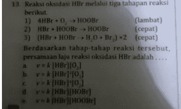 13. Reaksi oksidasi HBr melalui tiga tahapan reaksi berikut 1) 4HBr +0. HOOB (lambat) 2) HBr . HOOB HOOB (cepat) 3) (HBr + HOBH0.Br.) *2 (cepat) Berdasarkan tahap-tahap reaksi tersebut, persamaan laju reaksi oksidasi HBr adalah .... av = k [HBr][0,1 b. vk (HBr 10.) cv=k (HBr 0,1 d vsk (HBr][нов) vxk|MB|| HOOBE] 