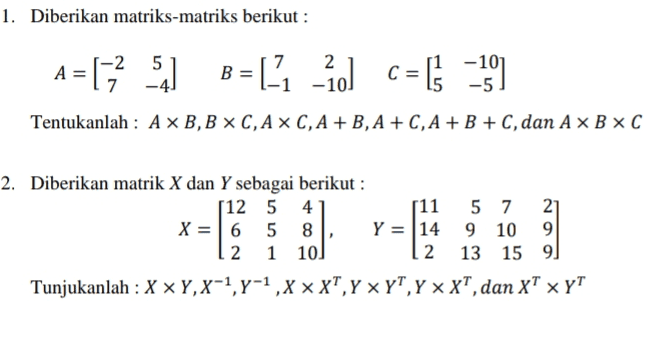 1. Diberikan matriks-matriks berikut : A = 1; 5.) BEL, -2] C= -19) [ = [1 c [ Tentukanlah : AXB,B XC,AX C, A + B, A + C, A + B + C, dan A XB XC 2. Diberikan matrik X dan Y sebagai berikut : 512 5 4 [11 5 7 21 X = 6 5 8 Y = 14 9 10 9 2 1 10) 2 13 15 9 Tunjukanlah : X X Y,X-7,7-1,X XT,Y YT,Y XT, dan XT X YT 