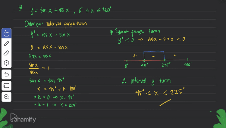 3) Y - Çin x + os x , 0 < x < 360° y= x tas X ľ X < Ditanya: interval fungs y'= X - x # Syarat fungsi turun y'<i turun X uns-X SM = 0 > XUIS – XSCO a a los X - sinx Sinx = Wsx + + 0.0 45° eszz 360° | = s Sinx cosx fan x = tan 450 x = 450 tk. 180° >k=0 X=45° > k=1 X = 225' & interval y turun 45° < x < 225° o . Pahamify 
A 4 f(x) = sin X, US = (st on x # ,5.0 1 a o= Xc flol=0 1 = =0 - ²x 0 < x < 360 # Subtitusi nilai-illal x Ditanya koordinat titik stasioner =... :> X = go of f (90°) = 1 Syarat! f'(X) = 0 ! (x > X = 180° -$180) 0 f'() - 2 sinx.asx f(360° ) {x,y)(0,0),600,1),(180,0), (270".1). (360%,0) () 1= (otzita etz axc. :> X = 360° 0 = 0 = XZ uis 0 XZ U sin 2x = sin o o # 2X=0 tk.360° # 24 = 180°tk. 360° X = k. 180° X = 90° tk. 180° sk=0 X=0 >k=00x=90° >kal » X= 180° sk=10X=270° 7 k= 2 X=360° o Pahamify 
2x = -150 tl.360° :: Oʻ< x <15 atau 105'<x< 1950 atau a 2 flx) = sin (2X +60), 0 €* 360* a. absis fotik stasioner (f'(x) =0) + 2x + 60°= – 900+ K.360° f'(x) = 2 6s (2X+60) x = -75°tk. 180° 2 cos (2x+60°) = 0 os (2x + 60°) = 0 cos (2x +60°) -. X = {is", 105°, 1959, 285"} # 2x+60° = 90' + k.360° b. Interval fungri nake ( f(x) >0) f'Q - = 2 aas (2x + 60') >0 -> k = 1 - X = 105 "k=208= 285° 285 LX < 360° = cos go Х s s () 2X = 30° tk. 360° x = 19 tk. 180 -> K+0 -0 =15 > K=10x = 1959 Đ + + + 0° I, げ 105 195 28 Dahamify 360 