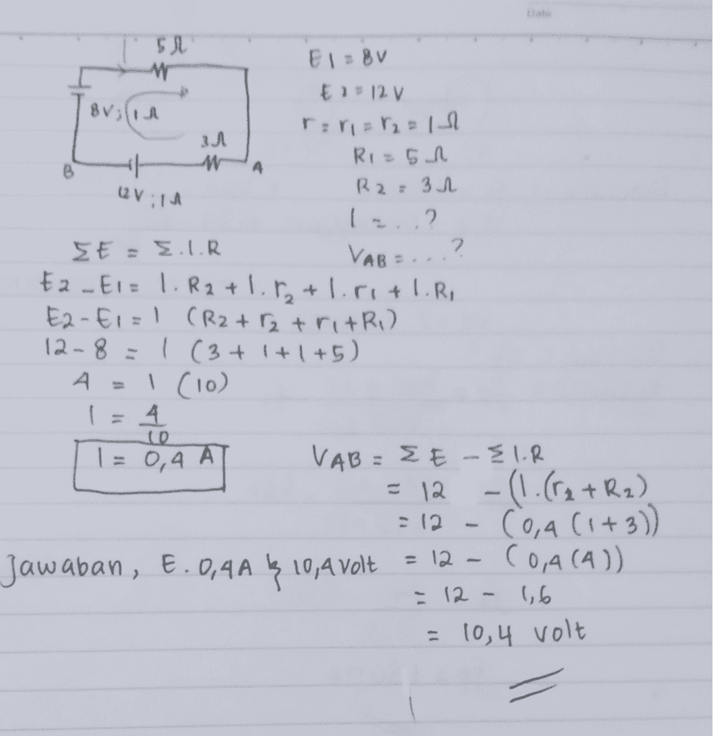 BV; 31 W A 12:14 SN El=Bv Ei 12 V rari= 12 = 1 al Ri=51 R2 = 32 I.? SE = EUR 2 VAB Ea – Ei= 1. R2 +1.8₂ +1.r1+1.R, E2-E1=1 (R2+2 tritri) 12-8=1 (3+1+1+5) A A = 1 (10) i 4 T = 0,4 A VAB = EE-EIR = 12 - (1.(F2+R2) - 12 Coa (1+3)) Jawaban, €.0,4A 1 10,4 volt = 12 – (0,4 (41) - 12 - 1,6 = 10,4 volt 10 