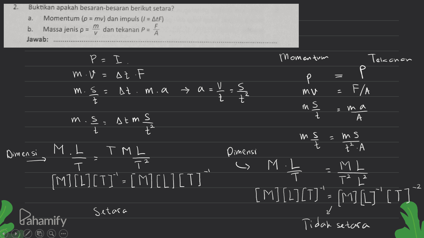 2. Buktikan apakah besaran-besaran berikut setara? a. Momentum (p = mv) dan impuls (1 = AtF) m F b. Massa jenis p = dan tekanan P = A Jawab: V Momentum Tekanan 1 P= I. m. v At. m.s= At.m.a t Р F/A > a = V = کام - in s ť E 2 му ms t ma A m.s s. stms . ms tin ms 7². A Dimensi M.L Dimensi / TML TE T 1 ㅜ ML T² L 2 [M] [L][T]'- [M] [L][T]" - -2 Mit [M] [2][1]": [ ML]*[11 Tidak setara = Setara Pahamify el 