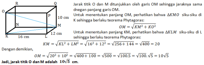 R Jarak titik O dan M ditunjukkan oleh garis OM sehingga jaraknya sama dnegan panjang garis OM. P Untuk menentukan panjang OM, perhatikan bahwa AKMO siku-siku di 10 cm K sehingga berlaku teorema Phytagoras: M OM = KM2 + KOP 12 cm Untuk menentukan panjang KM, perhatikan bahwa AKLM siku-siku di L K 16 cm sehingga berlaku teorema Phytagoras: KM = KL? + LM= /162 + 122 = V256+ 144 = /400 = 20 Dengan demikian, OM = 202 + 102 400+ 100 = 500 = V100.5 = V100.5 = 1075 Jadi, jarak titik O dan M adalah 1075 cm. 