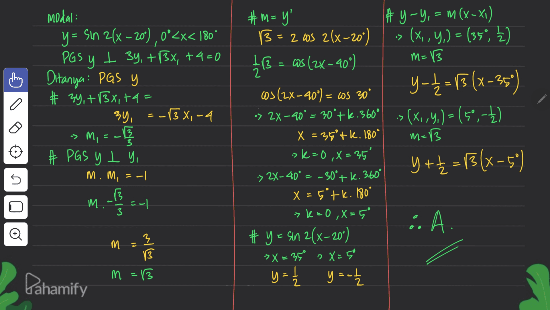 = = X- 3 Modal: y = Sin 2(x - 20), 0°<x< 180° PGS у y I 34, +13x, +4= 0 m Ditanya: PGS y # 34, +1Bx, +4 = 34, :-(3x,-4 sm, =-117 13 # PGS y L y, m.mi = -1 니 13 m. 1 a : = . mi m=13 3 #m=y' # y - Y, = m (x - x1) B=2 as 2(x-20°) -> (X, Y,) = (35°, ķ) 413 = – cos (2x - 40°) M=13 2 cos (2x-20°) = ls 30 y-t=13 (x-35) •> 2X-40° = 30'tk.360° > (X164.) = (50,-) ,,( X = 35'tk. 180* sk=0 ,X = 35' Y + = 13(x–50) -> 2X-40 = -30° + k. 360° X = 5+k. 180° sk=0,X=5° • A. # y = sin 2(x-20°) > X = 350 » X=5 y = 1/4 y = - = 5 M LIM 3 و m = 3 13 3 13 . Pahamify 2 