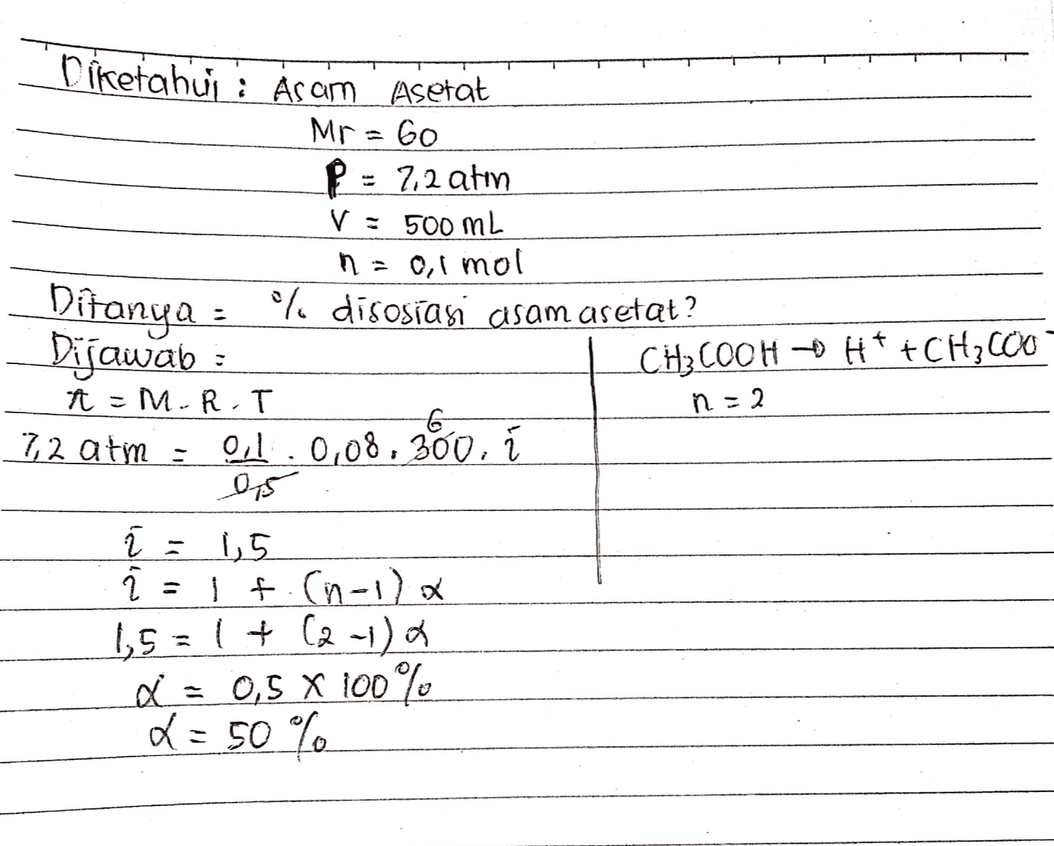 Diketahui : Asam Asetat Mr = 60 P = 7,2 atin V = 500 ml n = 0,1 mol Ditanya : *% disosiasi asam asetat ? Dijawab : CH3COOH + H+ +CH 600 -MRT 7,2 atm : 01.0,08,360, i n = 2 1,5 2 T = . If an-l) a 1,5=1+ (2-1) a Q = 0,5 X 100% L = 50% 