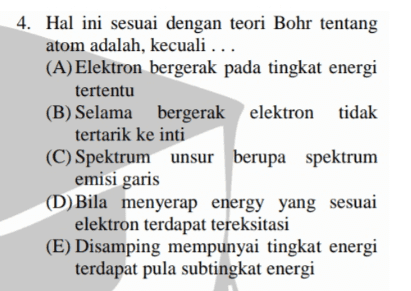 4. Hal ini sesuai dengan teori Bohr tentang atom adalah, kecuali ... (A) Elektron bergerak pada tingkat energi tertentu (B) Selama bergerak elektron elektron tidak tertarik ke inti (C) Spektrum unsur berupa spektrum emisi garis (D) Bila menyerap energy yang sesuai elektron terdapat tereksitasi (E) Disamping mempunyai tingkat energi terdapat pula subtingkat energi 