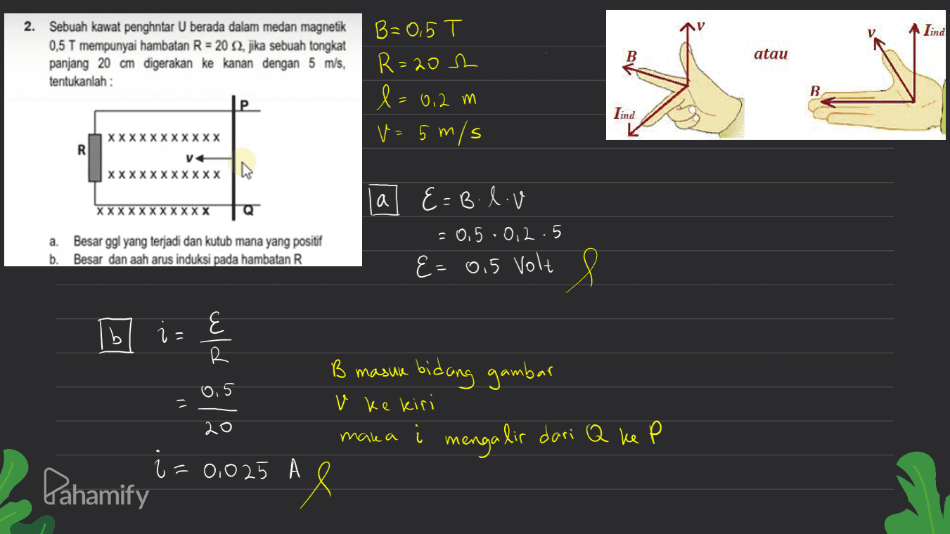 Lind 2. Sebuah kawat penghntar U berada dalam medan magnetik 0,5 T mempunyai hambatan R = 20 32, jika sebuah tongkat panjang 20 cm digerakan ke kanan dengan 5 m/s, tentukanlah : atau B=0,5 T R=202 l=0,2 m v=5 m/s Lind M XXXXXXXXXXX R V xxxxxxxxxxx | a XXXXXXXXXXX Q E=B.lv = 0,5 .0, 2.5 E a. b. Besar ggl yang terjadi dan kutub mana yang positif Besar dan aah arus induksi pada hambatan R E= 0,5 Volt 8 B B masua bidang gambar 0,5 = v ke kiri 20 2 = =0,025 Pahamify mana i mengalir dari Q ke P Al 