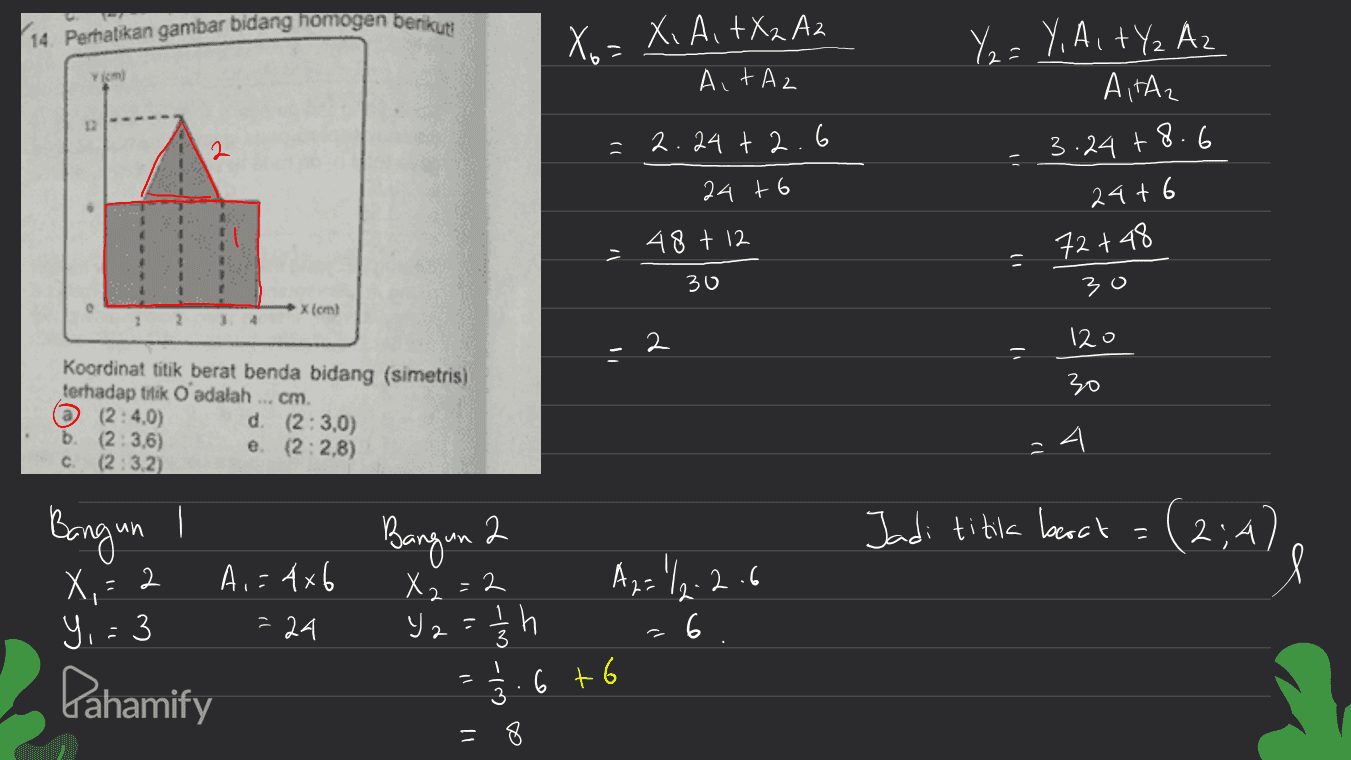 14. Perhatikan gambar bidang homogen berikut Xo = Xi Ai +X2 A2 Y2 = Y, A, tY₂ Az A,TA2 Ait Az 2 2.24 +2.6 24 + 6 3.24 +8.6 24+6 72 +48 30 48 + 12 30 x (om! 1 2 34 2 120 30 Koordinat titik berat benda bidang (simetris) terhadap titik O adalah ... cm. @ (2:40) d (2:3,0) b (2.3.6) (2:2.8) C. (2.3.2) e 24 Bangun / Bangun 2 Jadi titik bort = (2;4) X,= X2=2 A,=4x6 = 24 시 = 2 Y,= 3 Az="12-2.6 ya » h h 6 3 Pahamify 1/2 6 +6 = 8 