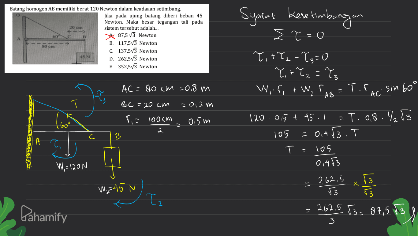 20 cm Batang homogen AB memiliki berat 120 Newton dalam keadaaan setimbang. Jika pada ujung batang diberi beban 45 Newton. Maka besar tegangan tali pada sistem tersebut adalah... * 87,5 V3 Newton B. 117,5v3 Newton C. 137,573 Newton 45N D. 262,5v3 Newton E. 352,573 Newton 60 80 cm Syarat Kesetimbangan Στ = 0 TitYz-?s=0 Y+Y₂=Tz Wir,+W, TAB 3 AC = 80 cm =0,8 m Т.Г. AC sin 60° Т. BC =20 cm -0,2 m r = 100cm 0.5m B А С A ? 120.0,5 t 45. =T. 0,8.₂53 105 = 0.43.T T- 105 01453 3 W=120N 262,5 3 - X W = 45 N سائی ( Tz 53 3 262.5 53= 87,5 13 = Pahamify 3 