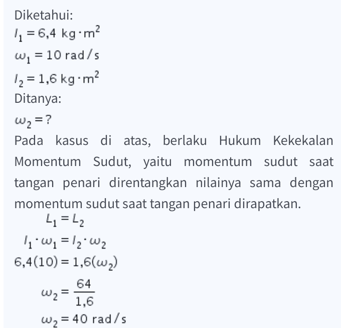 Diketahui: 11 = 6,4 kg•m W. = 10 rad/s 12 = 1,6 kg.m Ditanya: W2 = ? Pada kasus di atas, berlaku Hukum Kekekalan Momentum Sudut, yaitu momentum sudut saat tangan penari direntangkan nilainya sama dengan momentum sudut saat tangan penari dirapatkan. 41 = 42 1. wi=12. W 6,4(10) = 1,6(62) 64 1,6 W, = 40 rad/s W2 = 