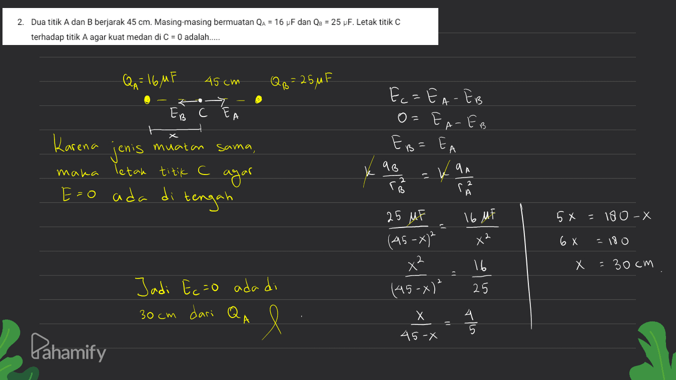 2. Dua titik A dan B berjarak 45 cm. Masing-masing bermuatan QA = 16 F dan Qe = 25 F. Letak titik C terhadap titik A agar kuat medan di C = 0 adalah..... QA = 16MF 45cm QB = 25MF Ec=EA - EB O=EA-EB EB=EA 7 EB C EA Karena jenis maka letak titik c Eo muatan sama a B y agar ķ E=o ada di tengah ana B 16 MF 5x =180-X a X2 6 x =180 25 MF (45-07² x² (45-x)² 16 х = 30cm 25 Jadi Ecao ada di 30cm dari Q A X l 4 Tils 45-X Pahamify 