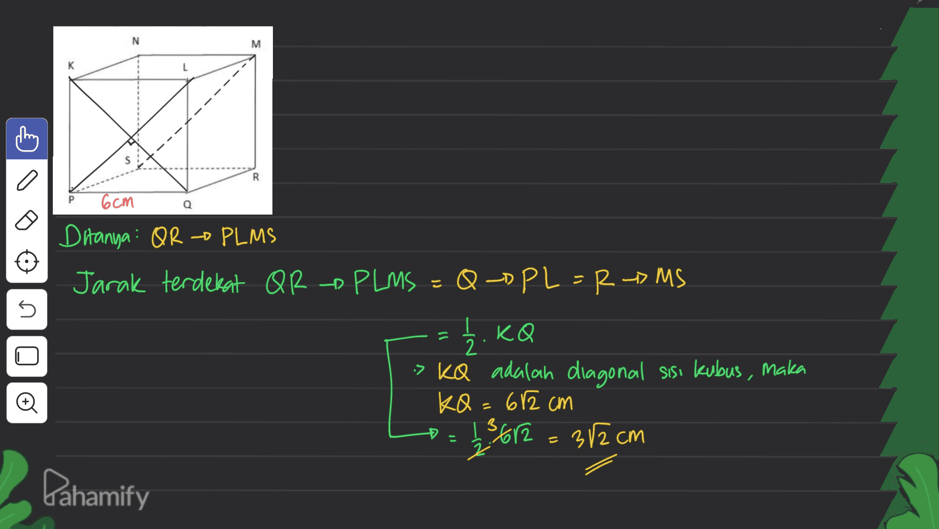 N M к R 6cm ภ n. Ditanya: OR PLMS Jarak terdekat QR - PLMS = Q-DPL = RMS = 1/2, KQ > KQ adalah diagonal sisi kubus, maka KQ = 612 cm 123 612 = 32cm Dahamify o Đ 