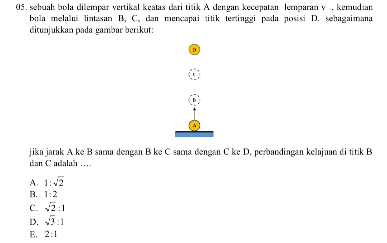 05. sebuah bola dilempar vertikal keatas dari titik A dengan kecepatan lemparan v , kemudian bola melalui lintasan B, C, dan mencapai titik tertinggi pada posisi D. sebagaimana ditunjukkan pada gambar berikut: D jika jarak A ke B sama dengan B ke C sama dengan C ke D, perbandingan kelajuan di titik B dan C adalah A. 1:12 B. 1:2 C. 12:1 D. 13:1 E. 2:1 