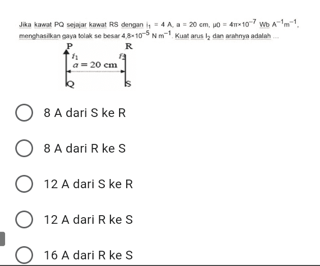 Jika kawat PQ sejajar kawat RS dengan 11 = 4 A, a = 20 cm, po = 441x 10-7 Wb A-1m-1 menghasilkan gaya tolak se besar 4,8x10-5 Nm-Kuat arus l2 dan arahnya adalah ... P R 11 a= 20 cm O 8 A dari S ke R O 8 A dari R ke s O 12 A dari S ke R O 12 A dari R ke S 16 A dari R ke S 