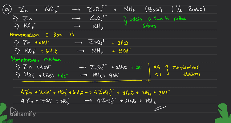 2 a + - + NH3 2- 2.0, Zno," NH, } (Basa) ( ₂ Reaksi) o dan H sudah Setara selain Zn NO₂ o> Zn -) NO ₃ Menyelaralean O dan H -> Zn + 401 » NO; + 6H2O Menyetar akan muatan > In +404 ) NO₂ + 6H2O +86- ZnO2²- NH3 + 2H20 + g OH X4 ZnO2²- + 2tho +2e- NH₃ + goh } mengeliminasi elektron XI + - 4Zn +1604 NO₂ + 6H₂O - 4700? +8H2O + NH₃ + gol 4 In +704 + NO3 + 4 Ino? + 2H2O + NH3 Pahamify 
asam duhe. Mengetar akan o dan H pada suasana Misal, Mnoa MnO2 base lewat suasana NO3 NH3 . NO 3 + ght NH3 + 3H₂0 Suasana asam Jules, jadi 4H+ + MnOa to MnO2 + 2H2O dijadikan basa dengan ditambah oh 404 + 4Ht + MnO4 + MnO₂ + 2H2O + 404 4H₂O sisa 2H2O dikin 2H2O + Mnoa MnO2 + 40H" + N03" + gh* + 904° -- NH3 + 3H20, + 906" 9H₂O sisa 6H2O di kini • NO₂ + 6H2O +NHST gol' - / - " Pahamify 
PBO- Suasana Asam b. Mnoa / + H₂S + H* - Mn2+ + S + H₂O March -8 Menentukan biloles, Ht dan H₂O boleh diabaikan dulu menentukan perubahan biloles (Mn dan s sudah setara) menyetarakan perubahan biloles (Jml eleletron) R=5(X2) 0: :2(x5) 2+ 2 MnO4 + 5 H2S + Hi - 2Mn 2+ +55 + H₂O Menyetarakan jumlah o gan H 2 MnO4 + SH2S + 6H" 2 Mn2 +55 +8 H₂O 88 10 H 16H 2 MnO4 + 5 H2S + 6H* - 2MM2+ +55 +8H2O 2 Pahamify 