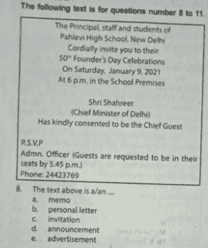 The following text is for questions number 8 to 11 The Principal staff and students of Pahlevi High School, New Delhi Cordially invite you to their 50 Founder's Day Celebrations On Saturday, January 9, 2021 At 6 pm, in the School Premises Shri Shahreer (Chief Minister of Delhi) Has kindly consented to be the Chief Guest RSVP Admn. Officer (Guests are requested to be in their seats by 5.45 p.m.) Phone: 24423769 8. The text above is a/an a. memo b. personal letter invitation dannouncement e. advertisement V 