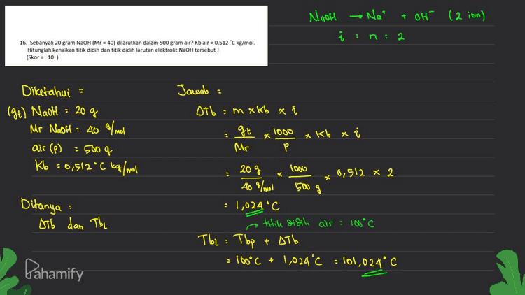 19. Tentukan reaksi dibawah ini termasuk oksidasi atau reduksi! a. ÇO2 → 902 C. Mno. → Mn"? (Skor = 8) Oksidasi bilous naik Reduksi	biloles turun C2O2- +4 +3 +6 - 8 Biloles turun (Redulesi) 6 Mnoi 24 Mn + 2 - 8 Biloler turun (Reduksi) Dahamify 
20. Diketahui potensial elektrode standar untuk: Ag* + e → Ag E = + 0,80 volt Fe2+ +2e → Fe E = -0,44 volt a. Tentukan Esel nya ! b. Buatlah notasi sel dari data diatas ! (Skor = 10) E' oksidas (6) Notasi sel @ Esel = E' redaks E° Ag > E°Fe Oks Il Red Anoda ll Kafoda Fe Ag Redulesi Oksidas Eosel = E° Ag - EºFe = +0,80 V - (- 0,44 v) :+1,24 V Notasi sel = Fel Fe2+ 11 Agr l Ag Dhomify 
Maoh Na + oH (2 ion) in: 2 16. Sebanyak 20 gram NaOH (Mr = 40) dilarutkan dalam 500 gram air? Kb air = 0,512 °C kg/mol Hitunglah kenaikan titik didih dan titik didih larutan elektrolit NaOH tersebut ! (Skor - 10) Diketahui (9+) Naoh . 20 g Jawab Db :mxkb a i gt 1000 xkb x Mr Р 3 Mr NaOH = 40 a/ml air (p) - 500 g Kb =0,512°C kg/mol * 20g 2 X 500 g : Ditanya Atb dan The logo 6,512 x 2 409/mol : 1,024 °C a titik didih air = 100°C T62 = Top = 160°C + 1,024'c : 101,024°C + AT6 Pahamify 