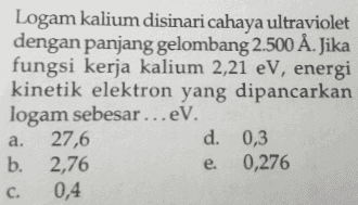 Logam kalium disinari cahaya ultraviolet dengan panjang gelombang 2.500 Å. Jika fungsi kerja kalium 2,21 eV, energi kinetik elektron yang dipancarkan logam sebesar ...eV. 27,6 d. 0,3 b. 2,76 0,276 c. 0,4 a. e. 
