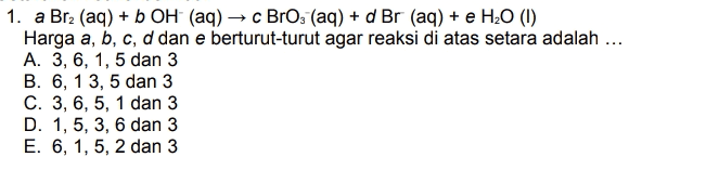= 1. a Brz (aq) + b OH (aq) →c BrO; (aq) + d Br (aq) + e H20 (1) Harga a, b, c, d dan e berturut-turut agar reaksi di atas setara adalah ... A. 3, 6, 1, 5 dan 3 B. 6, 13, 5 dan 3 C. 3, 6, 5, 1 dan 3 D. 1, 5, 3, 6 dan 3 E. 6, 1, 5, 2 dan 3 9 