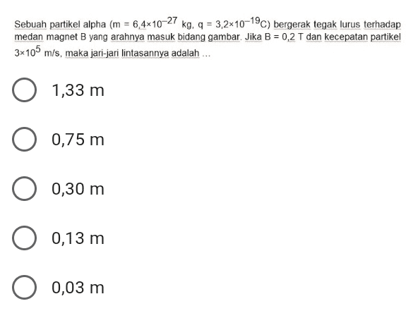 Sebuah partikel alpha (m = 6,4x10-27 kg, 9 = 3,2x10-19C) bergerak tegak lurus terhadap medan magnet B yang arahnya masuk bidang gambar. Jika B = 0,2 T dan kecepatan partikel 3x105 m/s, maka jari-jari lintasannya adalah ... O 1,33 m 0,75 m 0,30 m 0,13 m O 0,03 m 