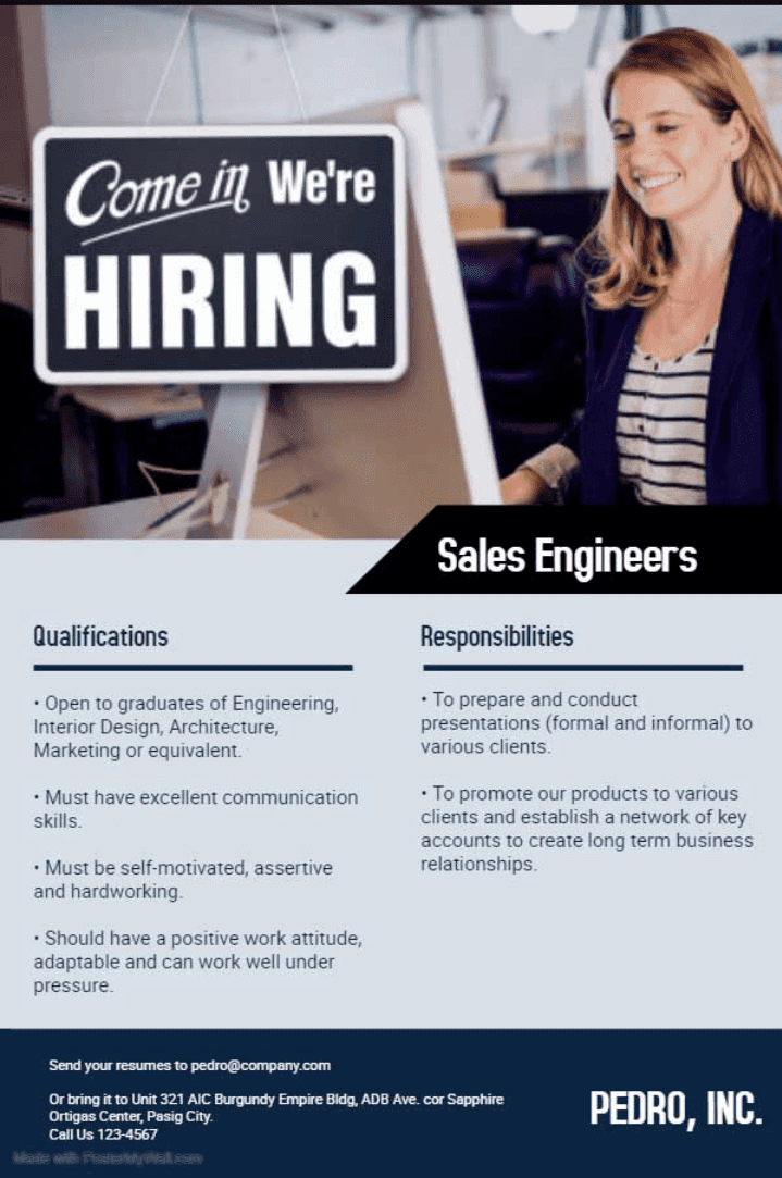 Come in We're HIRING Sales Engineers Qualifications Responsibilities . Open to graduates of Engineering, Interior Design, Architecture, Marketing or equivalent. • To prepare and conduct presentations (formal and informal) to various clients. . Must have excellent communication skills. • To promote our products to various clients and establish a network of key accounts to create long term business relationships . Must be self-motivated, assertive and hardworking . Should have a positive work attitude, adaptable and can work well under pressure. Send your resumes to pedro@company.com Or bring it to Unit 321 AIC Burgundy Empire Bldg, ADB Ave. cor Sapphire Ortigas Center, Pasig City. Call Us 123-4567 PEDRO, INC. 