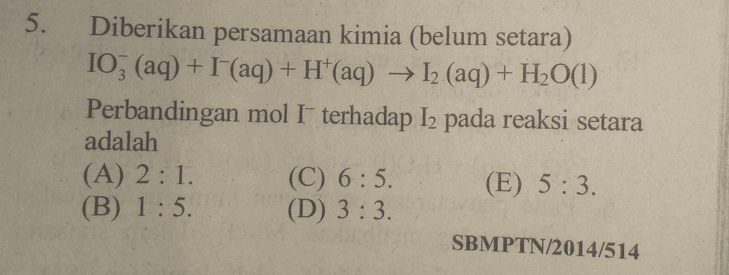 5. Diberikan persamaan kimia (belum setara) 103 (aq) + (aq) + H+(aq) → I2 (aq) + H2O(1) Perbandingan mol I terhadap Iz pada reaksi setara adalah (A) 2:1. (C) 6:5. (E) 5:3. (B) 1:5. (D) 3:3 SBMPTN/2014/514 