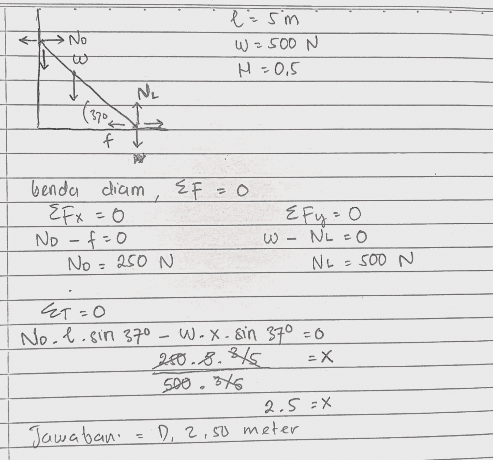 •No l=sm W = 2500 N H = 0,5 Ne 1370 f EF=0 benda diam Efx=0 No -f=0 No=250 N Efy=0 W - NL=0 Ne=500 N - ET=0 No.l.sin 370 Wox. sin 37° =0 280.8.845 -X 500, 345 2.5 =X Jawabani D, 2,50 meter 