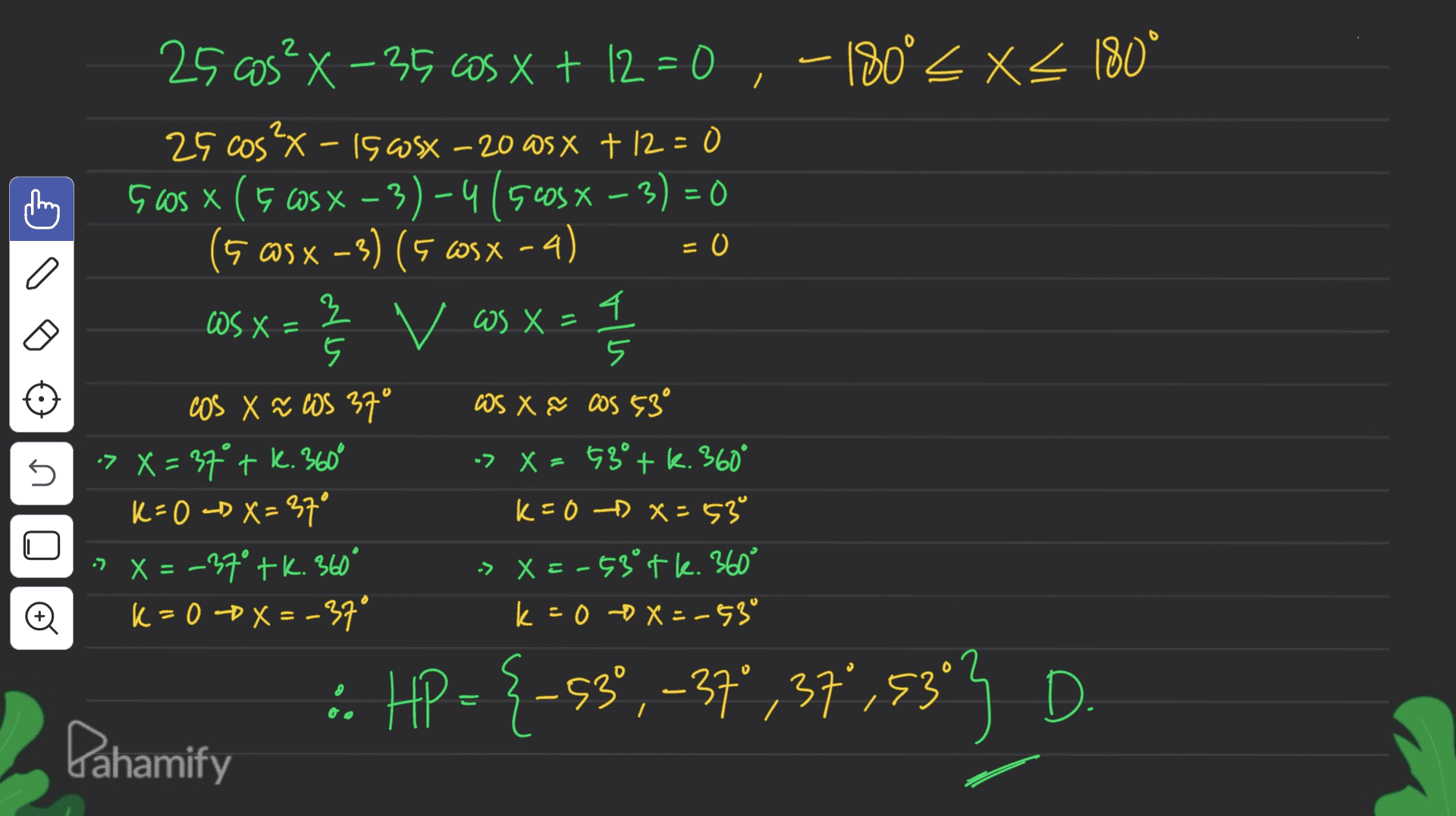 25 as? X-35 65 x + 12 = 0,-180° X4 180* 25 cos²x - 15 osx - 20 asx +12=0 Guos x (5 cos x – 3) – 4 ( 5cosx – 3) = 0 (5 @S X -3) (5 WSX-4) = 0 OS X = } 모 v as x= (= 1 / 5 cos X ~ WS 37° WS X & COS 53 > X = 37° tk. 360° -> X = 53° + k. 360° k=0 <D X=37° k=0 DX=53 X = -27° tk. 360° -> X = -53° tk. 360° K = 0 DX=-37° k=00x=-53° ก n Đ :. HP = {-53° , -37,37,3393 D. Pahamify 