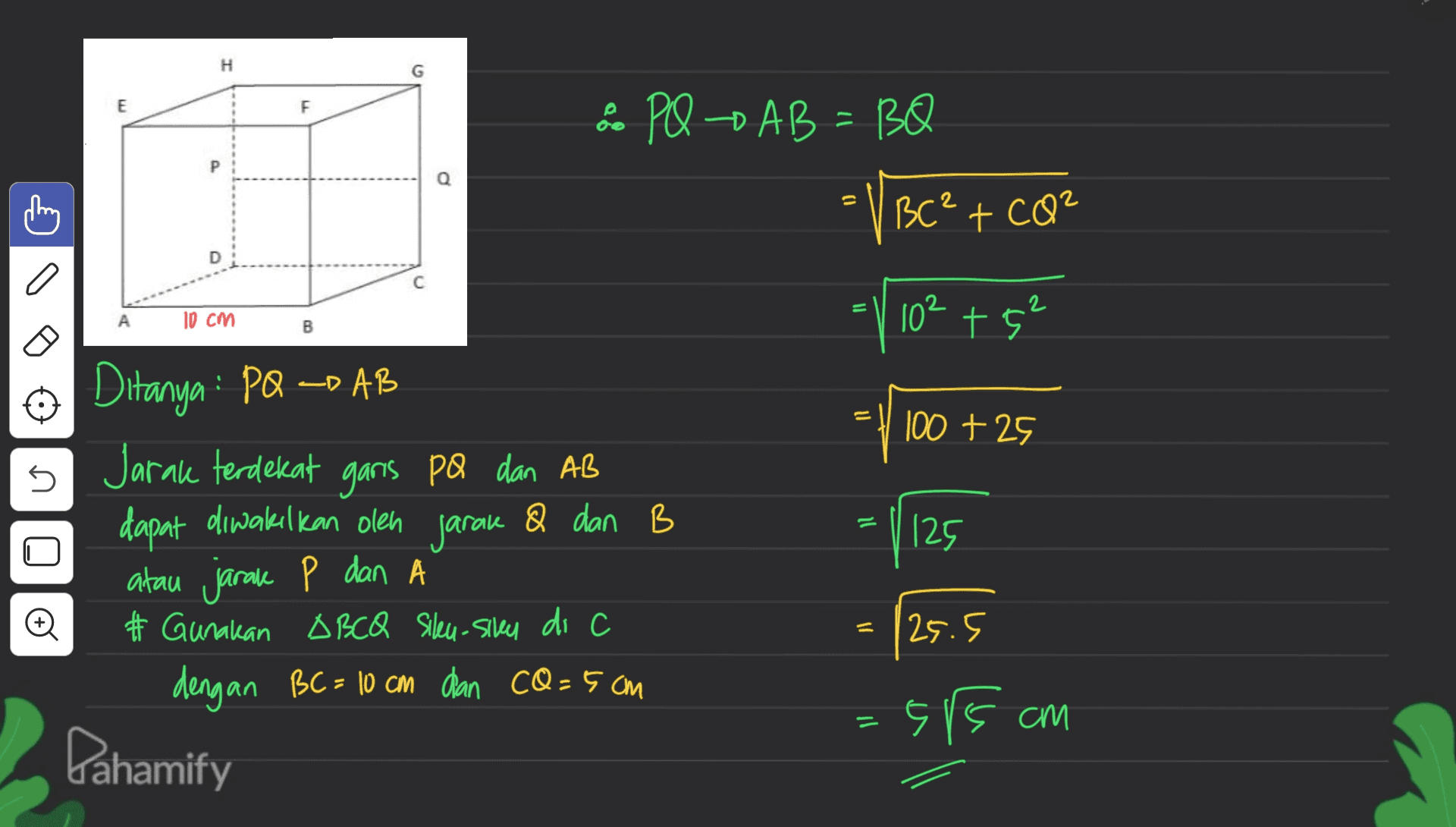 H E F & PQ AB=BQ VBC² + CO² Q 0 D o С 10 cm 10²+5² B ے 11 100 + 25 s Ditanya : PQ =D AB Jarak terdekat garis pa dan AB dapat diwakilkan olen jarak & dan B atau jarake P dan A # Gunakan OBCQ Sileu-sily di c dengan BC= 10 cm dan cQ=5cm 125 o = 25.5 - 5/5 am Dahamify 