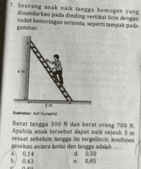 7. Seorang anak naik tangga homogen yang disandarkan pada dinding vertikal licin dengan sudut kemiringan tertentu, seperti tampak pada gambar. 3 m Nustrator: Al Nurand Berat tangga 300 N dan berat orang 700 N. Apabila anak tersebut dapat naik sejauh 3 m sesaat sebelum tangga itu tergelincir, koefisien gesekan antara lantai dan tangga adalah.... a 0.14 d 0,50 b. 0.43 e 0,85 49 