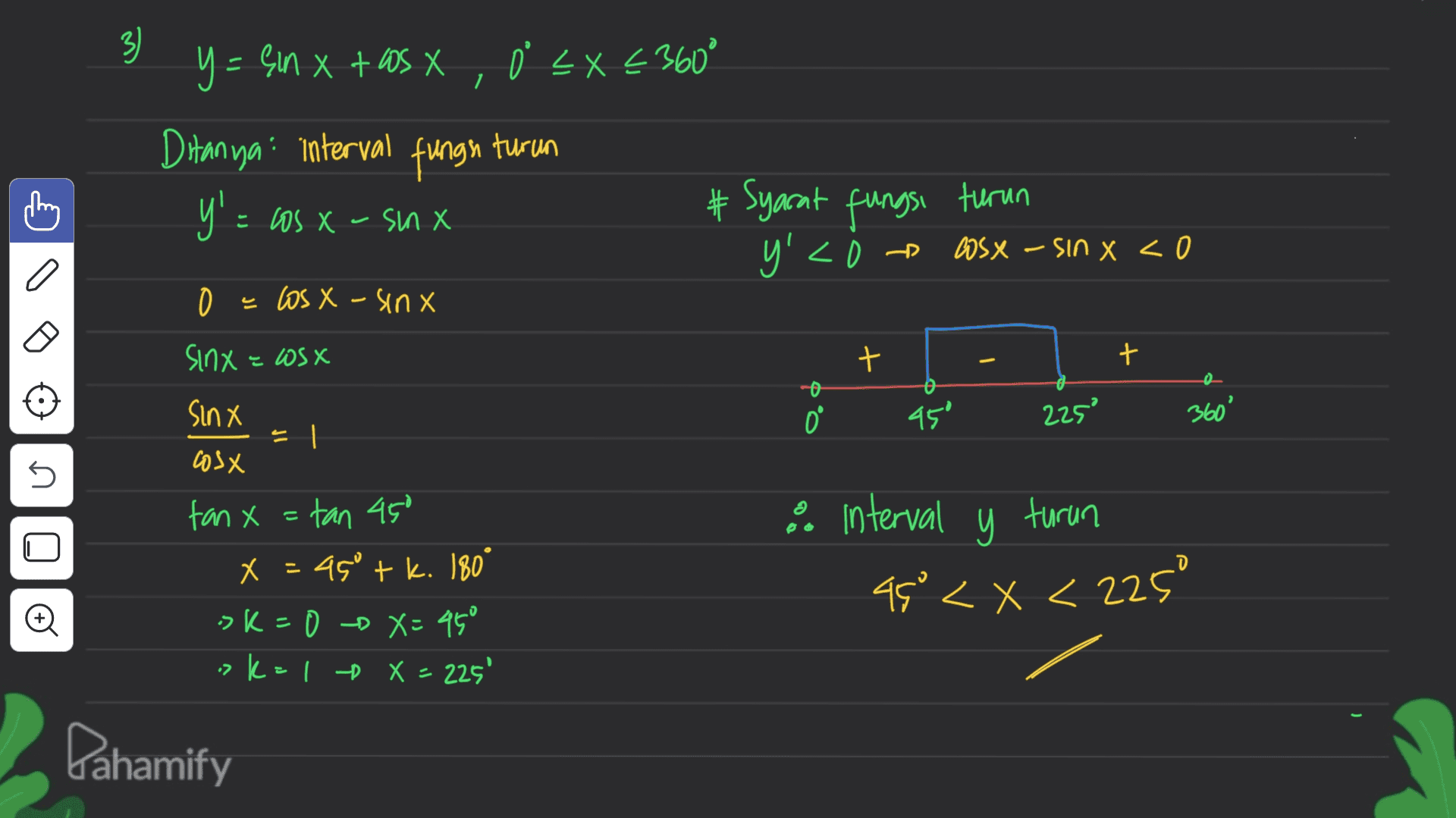 7 3) y = ein x + as X , 0 < x < 360° x X o EX€ Ditanya interval fungh turun y'=1 = cos x - snx #Syarat fungsi turun Bosx - Sin x < 0 y'< e los X - sinx XSCI 3 XUIS + + Sinx 0 45° 225 360° | = cosx n. - fan x = tan 450 X x = 45° + k. 180° tk sk=0 - X= 45° > k=1 X = 225' & interval y turun 49° < x < 225° - © D Pahamify 