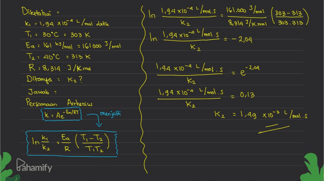 In 1,94 x 10 0-4 L/mol.s 161.000 s/mol kz 8,314 3/k.mol 303-313 303.313 In 1,94x10-4L/mol. s = -2,04 K2 Diketahui ki = 1,94 x 15" L/mol detik T, = 30°C - 303 K Ea = 161 kJ/mol = 161000 J/mol T2: 40°C =313 K R=8,314 J/Kno Ditanya Kz ? Jawab : Persamaan Arrhenius menjadi -2,04 - e 1,94*10-4 L/mol.s Kz 1,94810-4 L/mol.s Kz K₂=1,49 x 10-3 L/mol.s = 0,13 Ik = Ae Ea/RT Ea In ki Ti-Ta' () R Tita Dahamify 