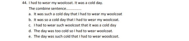44. I had to wear my woolcoat. It was a cold day. The combine sentence....... a. It was such a cold day that I had to wear my woolcoat b. It was so a cold day that I had to wear my woolcoat. c. I had to wear such woolcoat that it was a cold day d. The day was too cold so I had to wear woolcoat. e. The day was such cold that I had to wear woodcoat. 