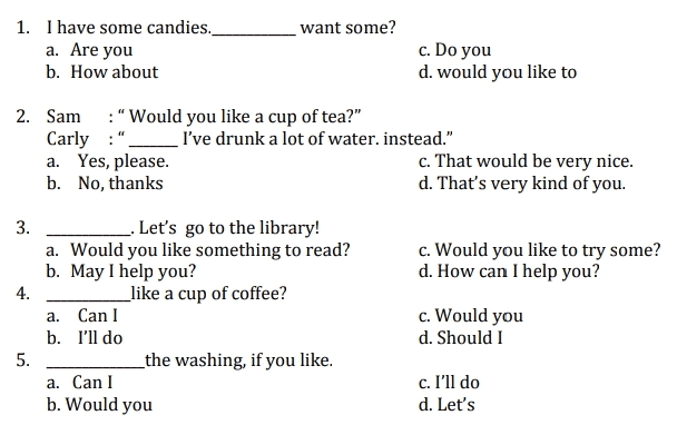 1. I have some candies. want some? a. Are you c. Do you b. How about d. would you like to 2. Sam :“Would you like a cup of tea?" Carly :" I've drunk a lot of water. instead." a. Yes, please. c. That would be very nice. b. No, thanks d. That's very kind of you. 3. _. Let's go to the library! a. Would you like something to read? c. Would you like to try some? b. May I help you? d. How can I help you? 4. _like a cup of coffee? a. Can I c. Would you b. I'll do d. Should I 5. _the washing, if you like. a. Can I c. I'll do b. Would you d. Let's 