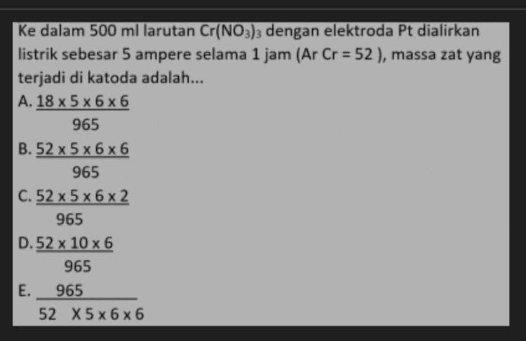 ke dalam 500 ml larutan Cr(NO3)3 dengan elektroda Pt dialirkan listrik sebesar 5 ampere selama 1 jam (Ar Cr = 52), massa zat yang terjadi di katoda adalah... A. 18 x 5 x 6x6 965 B.52 x 5 x 6 x 6 965 C. 52 x 5 x 6 x 2 965 D.52 x 10 x 6 965 E. 965 52 X5 x 6 x 6 
Larutan ZnSO, dielektrolisis dengan aurs listrik sebesar 0,2 F, volume gas yang terdapat di anada diukur pada OC, 1 atm adalah... A. 1,12 L B. 1,60 L C. 2,24 L D. 5,60 L E. 11,2 L 