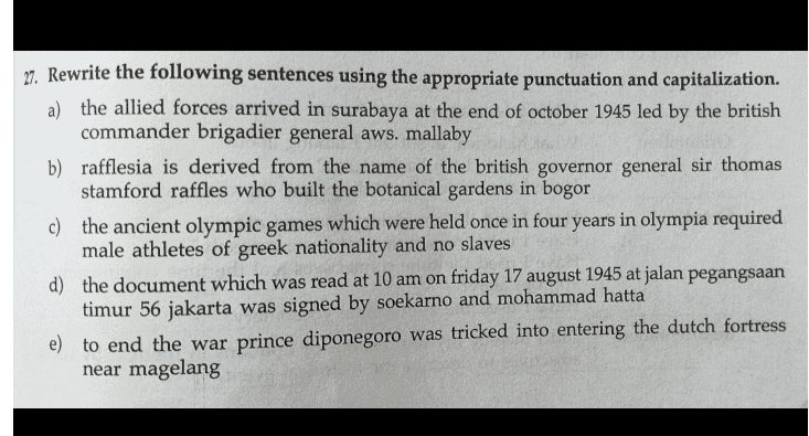 27. Rewrite the following sentences using the appropriate punctuation and capitalization. a) the allied forces arrived in surabaya at the end of october 1945 led by the british commander brigadier general aws. mallaby b) rafflesia is derived from the name of the british governor general sir thomas stamford raffles who built the botanical gardens in bogor c) the ancient olympic games which were held once in four years in olympia required male athletes of greek nationality and no slaves d) the document which was read at 10 am on friday 17 august 1945 at jalan pegangsaan timur 56 jakarta was signed by soekarno and mohammad hatta e) to end the war prince diponegoro was tricked into entering the dutch fortress near magelang 