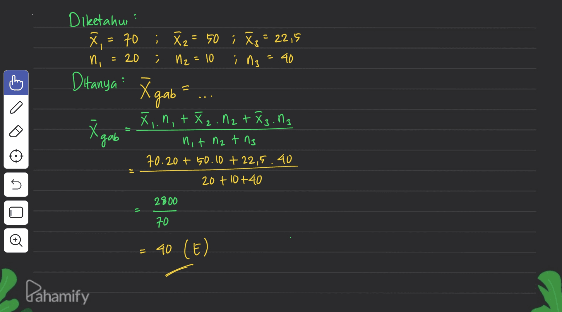 Diketahui X , - 70 ; 8z = 50 ; Te = 22,5 N2 =10 ing = 40 ni = 20 Ditanya: Xgab 1) a 'gab X,.n,+ X2 . N2 + X3.03 nit n2 t ng 70.20 + 50.10 + 22,5.40 20+ 10+40 s 2800 Oo 70 = 40 (E) Pahamify 