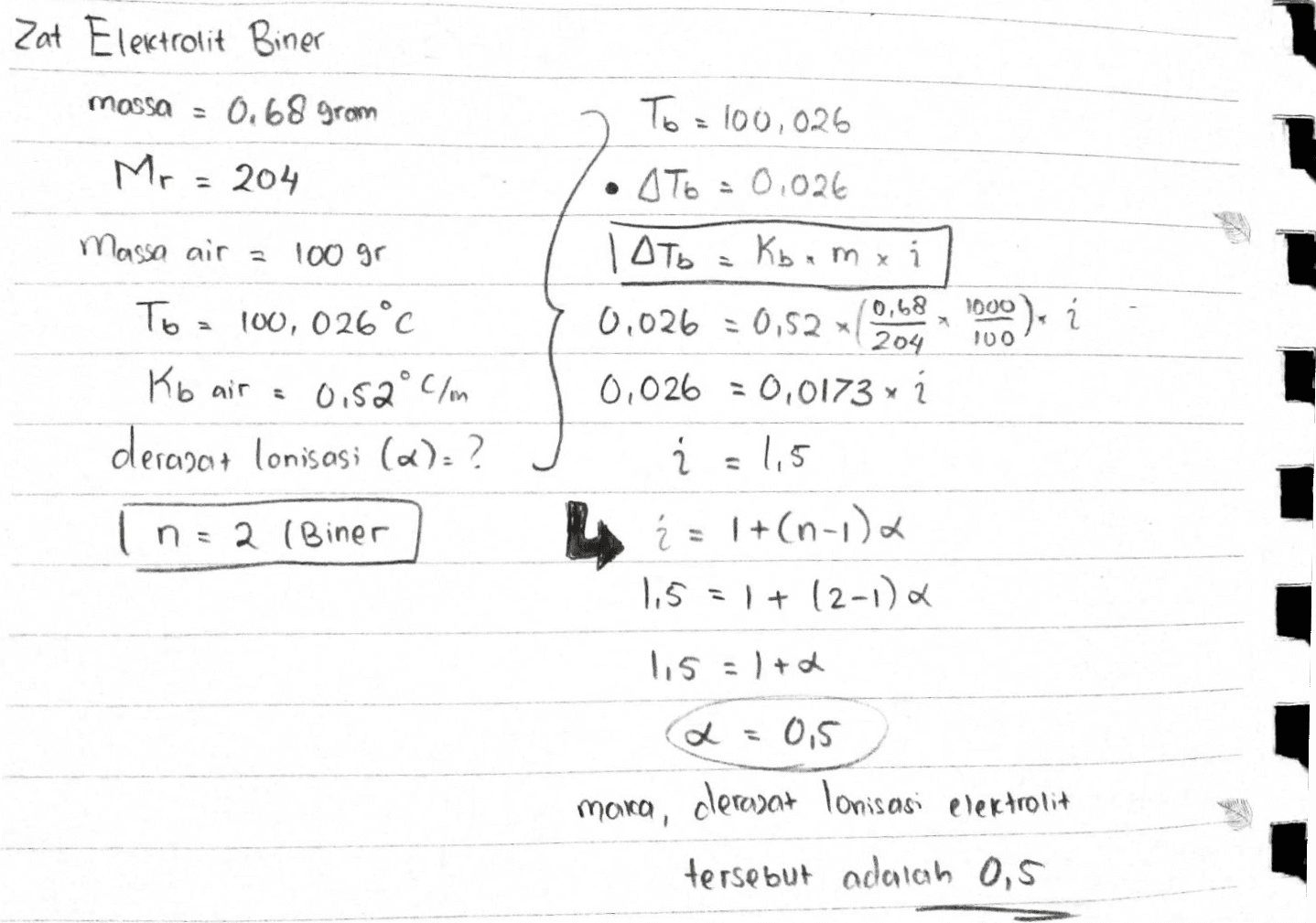 Zat Elektrolit Biner massa 0.68 gram To = 100,026 Mr = 204 Massa air a 100 gr To = 100, 026°c C • AT6 = 0.026 | Оть Kb.mxi 0,68 0,026 = 0,52 204 0,026 = 0,0173 x 1 Ź = 1,5 1000). í 100 Kb air = 0.52°C/m derapant lonisasi («):? 2 (Biner LA = 1+(n-1), 1,5 = 1+12-12 115 = 1 + 2 2 = 0,5 clerozat Ionisasi elektrolit maica, tersebut adalah 0,5 