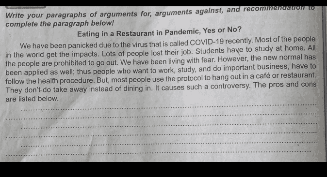 Write your paragraphs of arguments for, arguments against, and recommendation w complete the paragraph below! Eating in a Restaurant in Pandemic, Yes or No? We have been panicked due to the virus that is called COVID-19 recently. Most of the people in the world get the impacts. Lots of people lost their job. Students have to study at home. All the people are prohibited to go out. We have been living with fear. However, the new normal has been applied as well; thus people who want to work, study, and do important business, have to follow the health procedure. But, most people use the protocol to hang out in a café or restaurant. They don't do take away instead of dining in. It causes such a controversy. The pros and cons are listed below. 