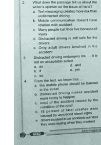 3. What does the passage tell us about the writer's opinion on the issue at hand? a Text messaging creates more than undistracted driving Mobile communication doesn't have relation with accident c Many people lost their live because of injury d Distracted driving is still safe for the drivers e. Only adult drivers involved in the accident Distracted driving endangers life.is not an acceptable action d and yet CSO From the text, we know that a the mobile phone should be banned in the street distracted driving males accident more rarely to happen most of the accident caused by the condition of the road d18 percent of fatal crashes were caused by unnoticed street signs dhesived in committed they were won they crushed GHO 