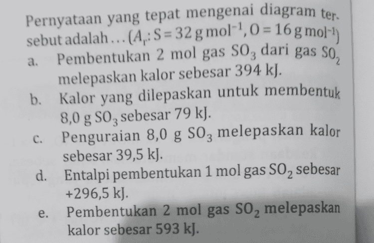 a. Pernyataan yang tepat mengenai diagram ter. sebut adalah ... (A.: S = 32 g mol-!,0 = 16 g mol-) Pembentukan 2 mol gas S0, dari gas so, melepaskan kalor sebesar 394 kJ. b. Kalor yang dilepaskan untuk membentuk 8,0 g SO2 sebesar 79 kJ. c. Penguraian 8,0 g S0z melepaskan kalor sebesar 39,5 kJ. d. Entalpi pembentukan 1 mol gas SO2 sebesar +296,5 kl. Pembentukan 2 mol gas S0, melepaskan kalor sebesar 593 kJ. e. 
melepaskan kalor (10.) Perhatikan diagram perubahan entalpi reaksi berikut! AH (kJ) 2S + 302 AH= -593 kJ AH= -790 kJ 2502 + O2 AH= x kJ 250g llustrator: Arif Nursahid 