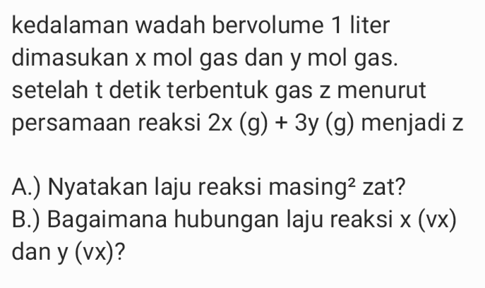 kedalaman wadah bervolume 1 liter dimasukan x mol gas dan y mol gas. setelah t detik terbentuk gas z menurut persamaan reaksi 2x (g) + 3y (g) menjadi z A.) Nyatakan laju reaksi masing2 zat? B.) Bagaimana hubungan laju reaksi x (vx) dan y (vx)? y 