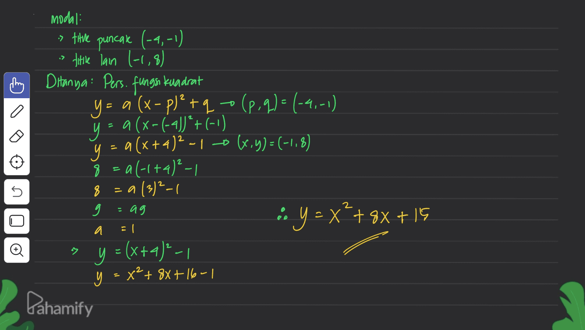 > 2 + D I a modali » title puncak (-9,-1) title lain 1-1,8) h Ditanya: Pers. fungsi kuadrat y = a (x - p) +9+(99)-(-4,-1) y = a (x-(-43)*+(-1) и = a (x+4)2 -1 -0 (,y) = (-1, x+ -1,8) 8 = al-1+4)²-1 = a (3)²-1 9 • Y = x++ 9x + 15 > y = (x+4)- y = (+4²-1 y = x2 + 8x + 16-1 + Pahamify 45 8 2 = ag y S a El - 