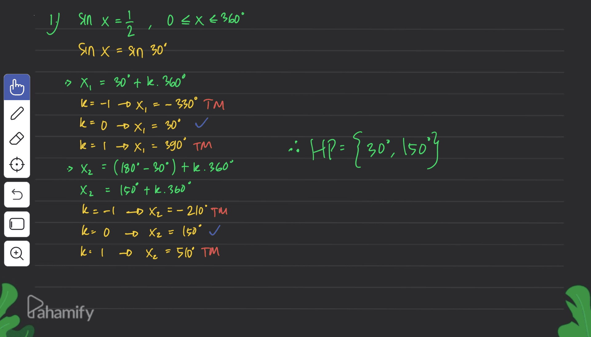 sin x = 0 < x < 360° 2 sin x = sin 30° 'x « 30°tk. 360° k= -1 ox - 330° TM a k= »4, :: HP = {30", Iso"} k=0 x, = 30° ✓ 390° TM > X2 = (180° - 30°) + le.360° X₂ = 150 tk. 360 ° k=al D X₂ = -210° TM k=0 - Xz = 150° ✓ k=1 - X₂ X₂ = 510° TM s Đ Dahamify 
