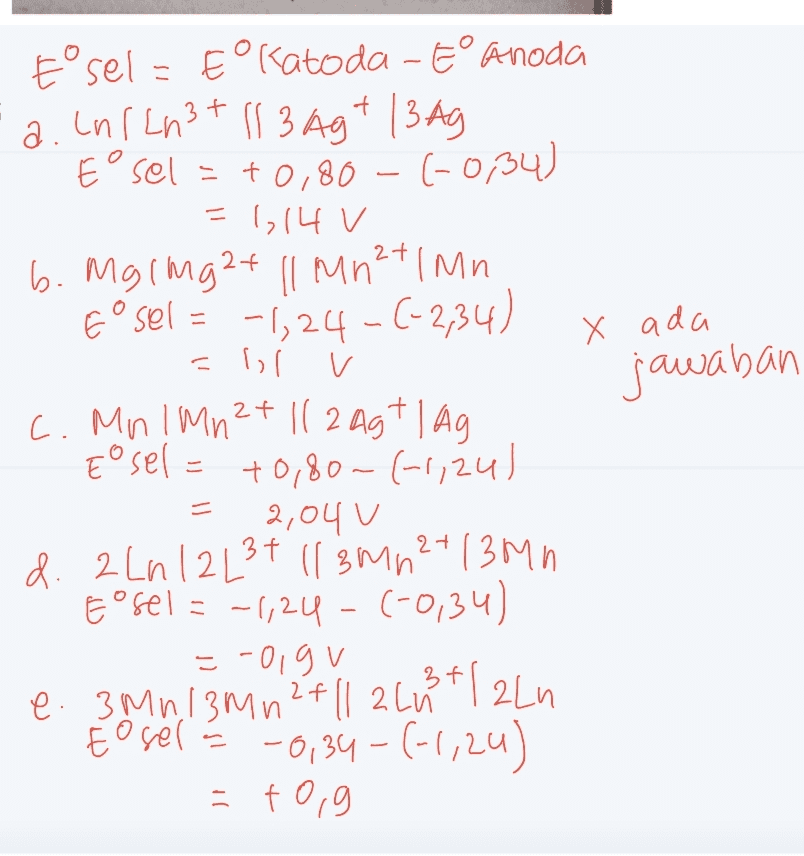 X ada jawaban t°sel - Eolatoda - E° anoda a. cnlcn3t 11 3 Ag+ 13 Ag Eºsel = +0,80 - 6-0,34) =1,14 V b. Mgimg2+ || Mn²t | Mn E sel = -1;24-6-2,34) = Il v c. Mn! Mn 2+ 112 agt lag Eosel = +0,80 - (-1,24) ) 2,04 U d. 2 Ln 12 L34 115 M2 2+ 13mm Esel = -1,24 - (-0,34) =-olgu e. 3 Mn, 13M 12+ |1 2 li lalu to sell -0,34-6-1,20) = +0,9 3 3+ 