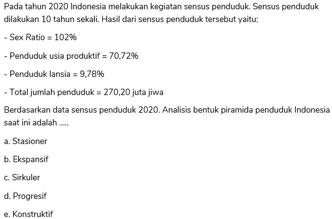 Pada tahun 2020 Indonesia melakukan kegiatan sensus penduduk. Sensus penduduk dilakukan 10 tahun sekali. Hasil dari sensus penduduk tersebut yaitu: - Sex Ratio - 102% - Penduduk usia produktif = 70,72% - Penduduk lansia = 9,78% - Total jumlah penduduk = 270,20 juta jiwa Berdasarkan data sensus penduduk 2020. Analisis bentuk piramida penduduk Indonesia saat ini adalah ..... a. Stasioner b. Ekspansif c. Sirkuler d. Progresif e. Konstruktif 