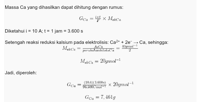 Massa Ca yang dihasilkan dapat dihitung dengan rumus: Gca = ixt x Moleca Diketahui i = 10 A; t = 1 jam = 3.600 s Setengah reaksi reduksi kalsium pada elektrolisis: Ca2+ + 2e - Ca, sehingga: Meca 40gmol-1 perubahanbilokala ACа Meca = 20gmol-1 Jadi, diperoleh: Gca (104)(3.600) 96.500 mol-1 x 20gmol-1 Gca = 7, 4619 
